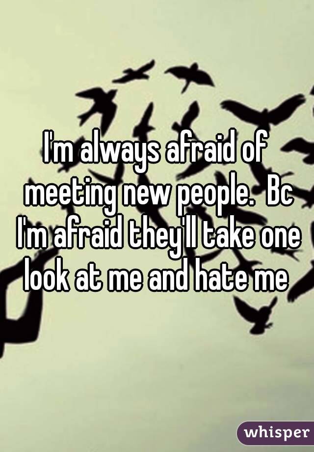 I'm always afraid of meeting new people.  Bc I'm afraid they'll take one look at me and hate me 