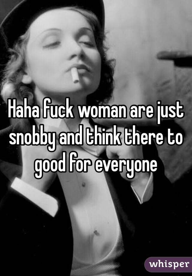Haha fuck woman are just snobby and think there to good for everyone