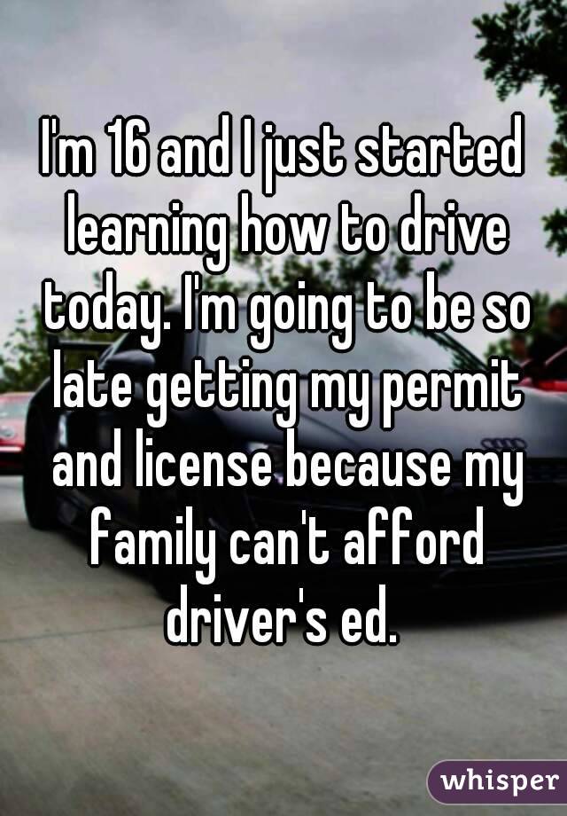 I'm 16 and I just started learning how to drive today. I'm going to be so late getting my permit and license because my family can't afford driver's ed. 
