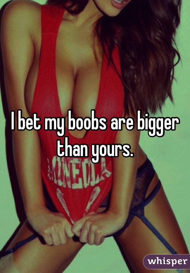 I bet my boobs are bigger than yours. 