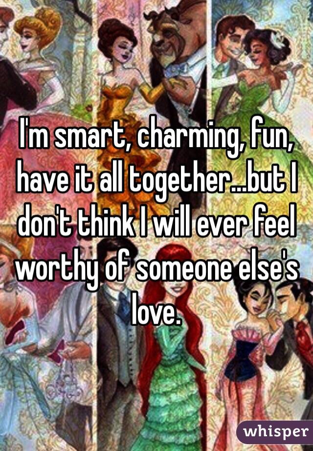 I'm smart, charming, fun, have it all together...but I don't think I will ever feel worthy of someone else's love. 