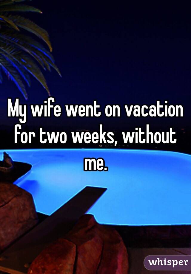 My wife went on vacation for two weeks, without me. 