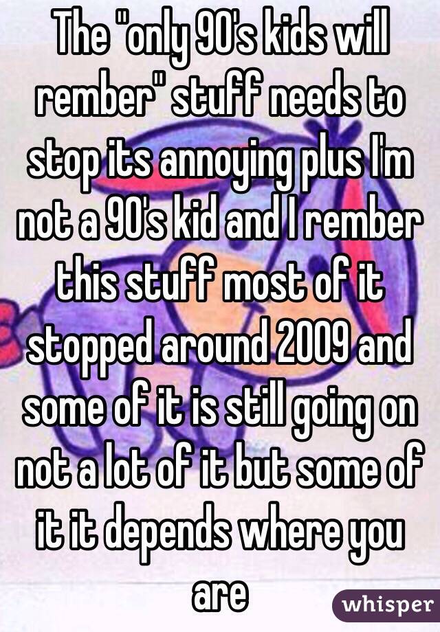 The "only 90's kids will rember" stuff needs to stop its annoying plus I'm not a 90's kid and I rember this stuff most of it stopped around 2009 and some of it is still going on not a lot of it but some of it it depends where you are