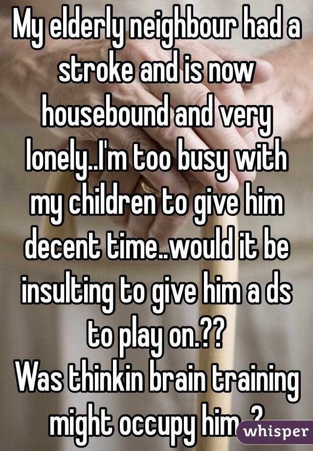 My elderly neighbour had a stroke and is now housebound and very lonely..I'm too busy with my children to give him decent time..would it be insulting to give him a ds to play on.?? 
Was thinkin brain training might occupy him..? 