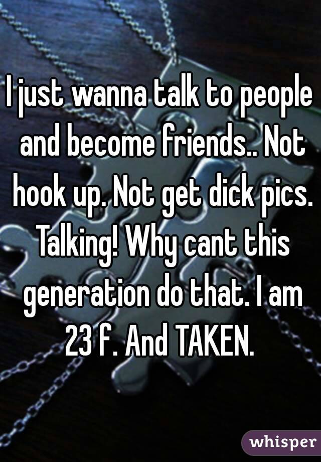 I just wanna talk to people and become friends.. Not hook up. Not get dick pics. Talking! Why cant this generation do that. I am 23 f. And TAKEN. 
