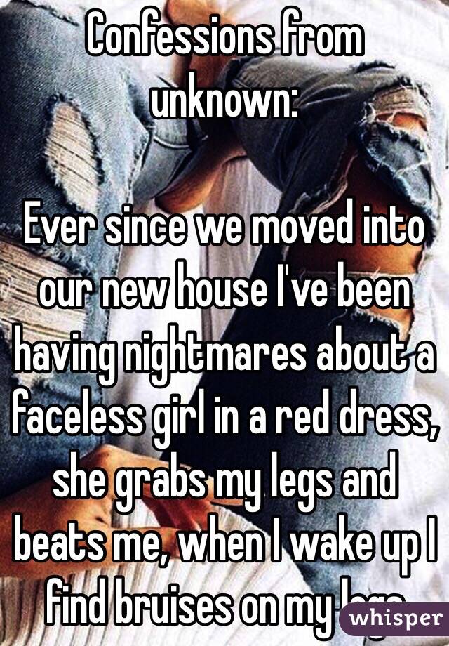 Confessions from unknown:

Ever since we moved into our new house I've been having nightmares about a faceless girl in a red dress, she grabs my legs and beats me, when I wake up I find bruises on my legs 