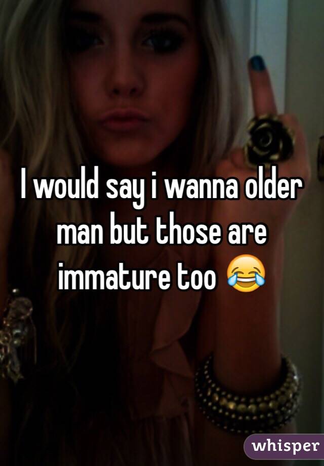 I would say i wanna older man but those are immature too 😂