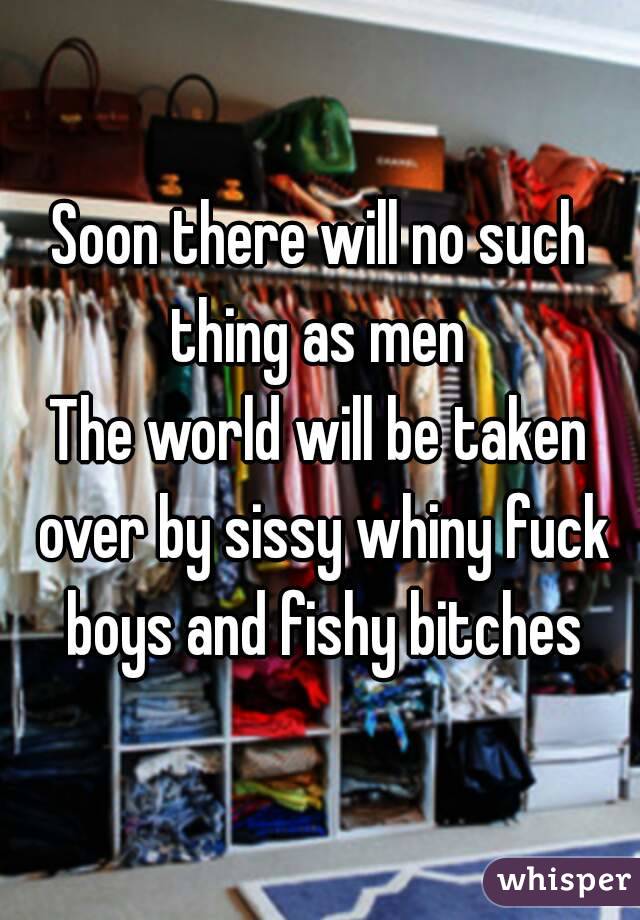 Soon there will no such thing as men 
The world will be taken over by sissy whiny fuck boys and fishy bitches