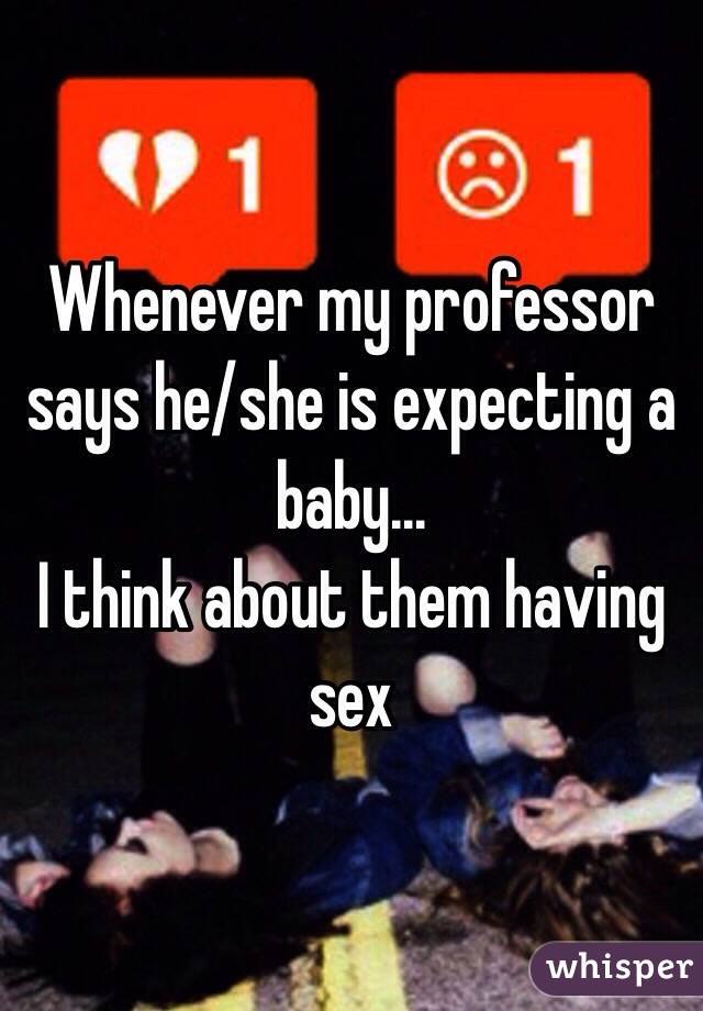 Whenever my professor says he/she is expecting a baby...
I think about them having sex