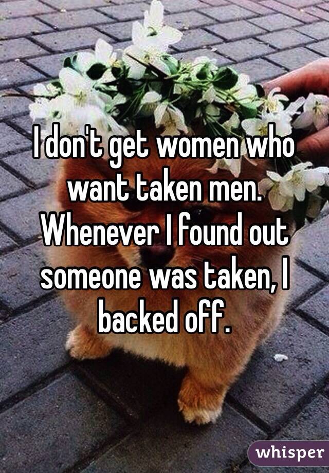 I don't get women who want taken men. Whenever I found out someone was taken, I backed off.