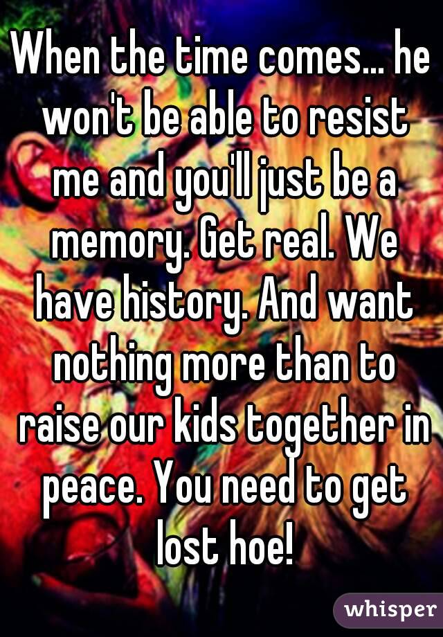 When the time comes... he won't be able to resist me and you'll just be a memory. Get real. We have history. And want nothing more than to raise our kids together in peace. You need to get lost hoe!