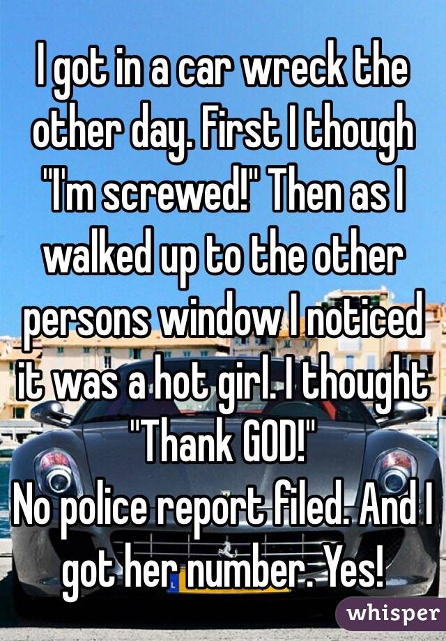 I got in a car wreck the other day. First I though "I'm screwed!" Then as I walked up to the other persons window I noticed it was a hot girl. I thought "Thank GOD!"
No police report filed. And I got her number. Yes!