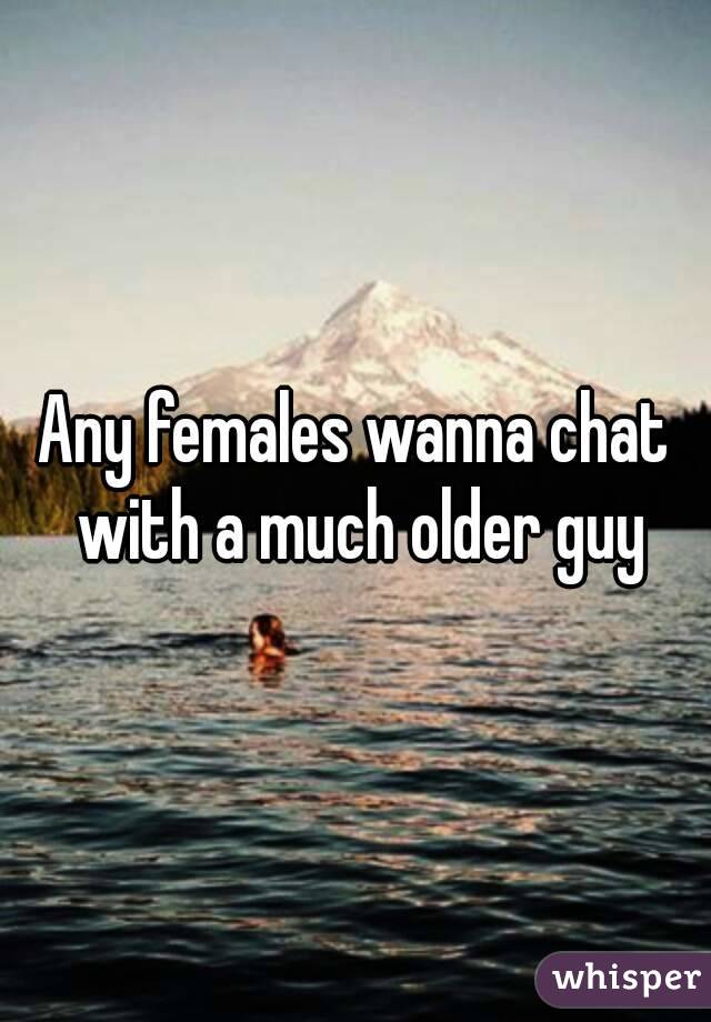 Any females wanna chat with a much older guy