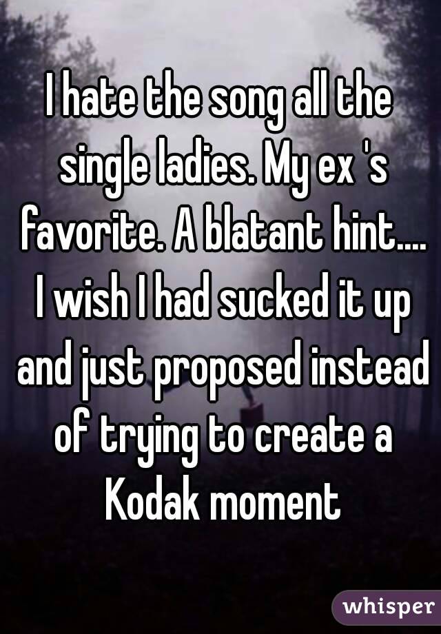 I hate the song all the single ladies. My ex 's favorite. A blatant hint.... I wish I had sucked it up and just proposed instead of trying to create a Kodak moment