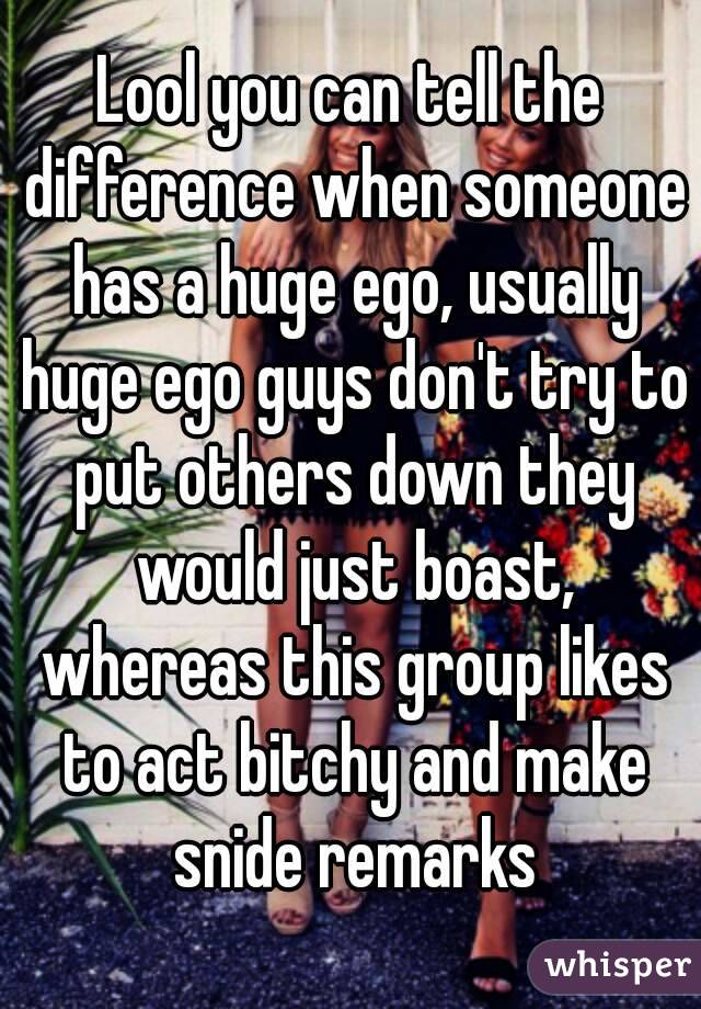 Lool you can tell the difference when someone has a huge ego, usually huge ego guys don't try to put others down they would just boast, whereas this group likes to act bitchy and make snide remarks