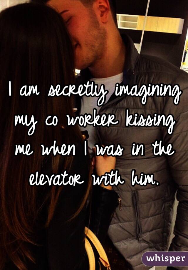 I am secretly imagining my co worker kissing me when I was in the elevator with him.