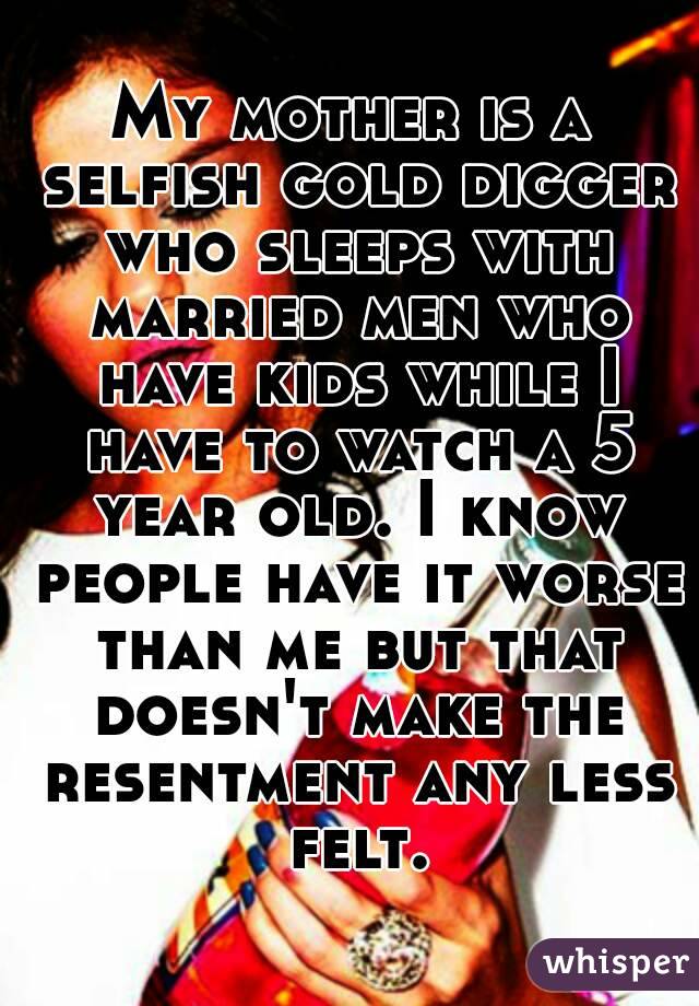 My mother is a selfish gold digger who sleeps with married men who have kids while I have to watch a 5 year old. I know people have it worse than me but that doesn't make the resentment any less felt.