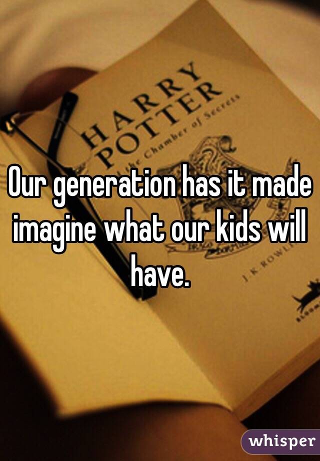 Our generation has it made imagine what our kids will have.