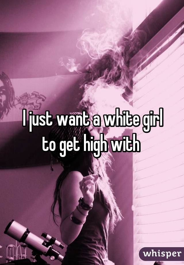 I just want a white girl to get high with 