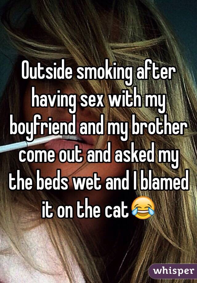 Outside smoking after having sex with my boyfriend and my brother come out and asked my the beds wet and I blamed it on the cat😂