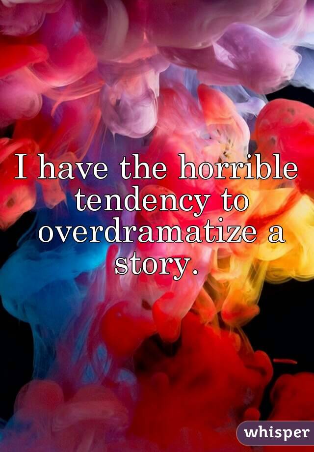 I have the horrible tendency to overdramatize a story. 