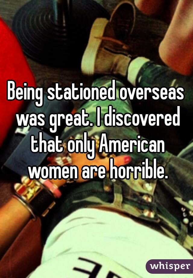 Being stationed overseas was great. I discovered that only American women are horrible.