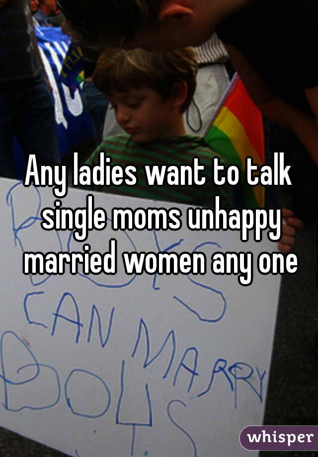 Any ladies want to talk single moms unhappy married women any one