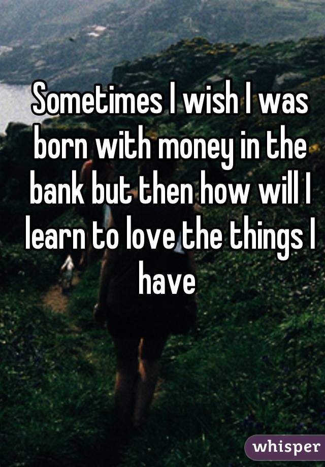 Sometimes I wish I was born with money in the bank but then how will I learn to love the things I have 