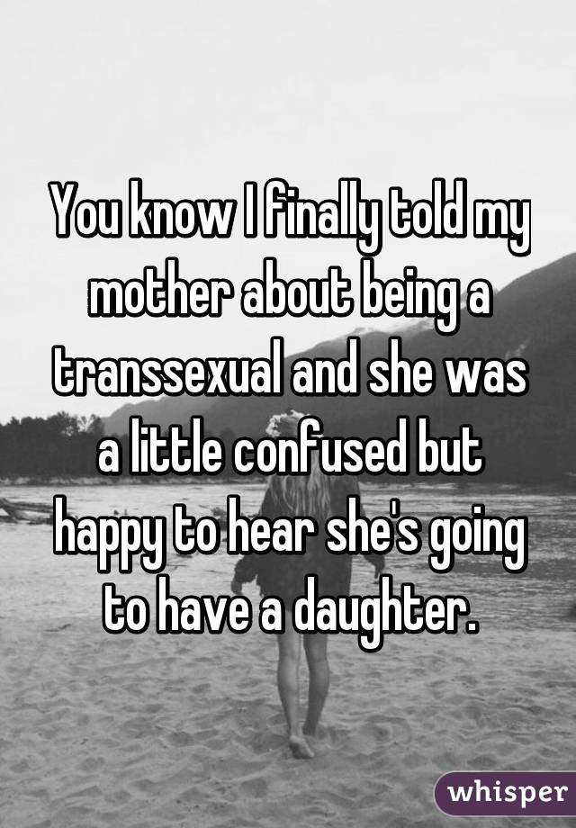 You know I finally told my mother about being a transsexual and she was a little confused but happy to hear she's going to have a daughter.