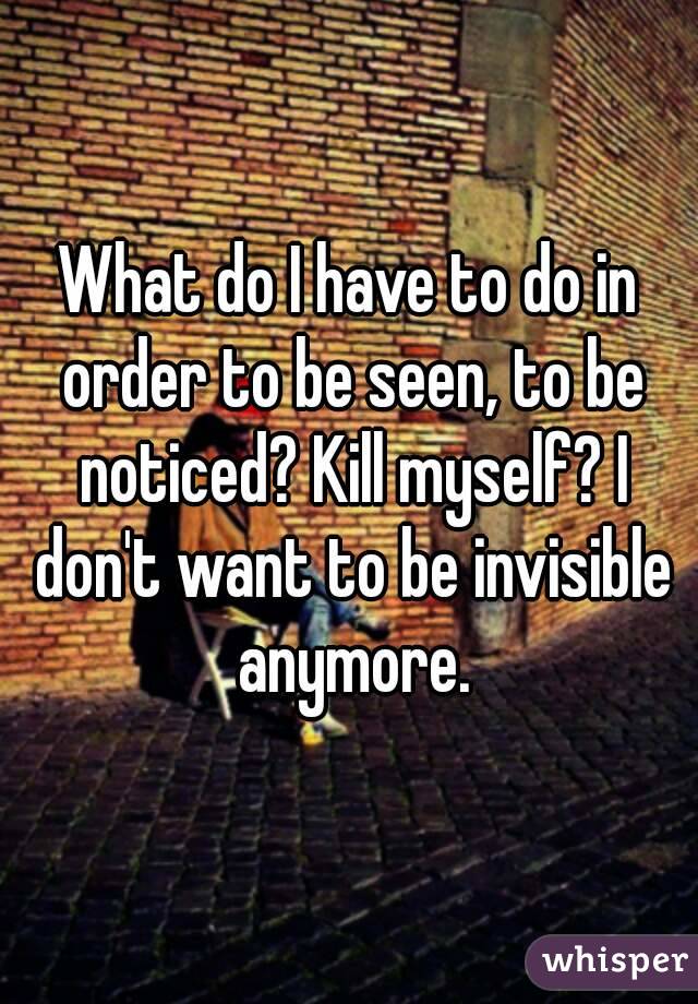 What do I have to do in order to be seen, to be noticed? Kill myself? I don't want to be invisible anymore.