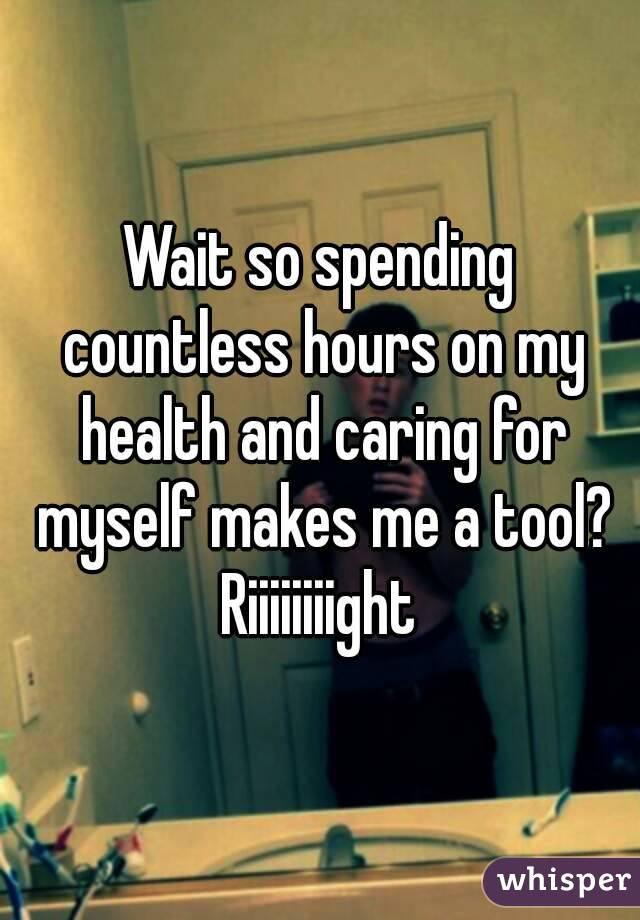 Wait so spending countless hours on my health and caring for myself makes me a tool?
Riiiiiiiight