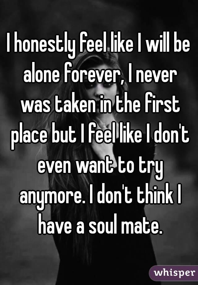 I honestly feel like I will be alone forever, I never was taken in the first place but I feel like I don't even want to try anymore. I don't think I have a soul mate.