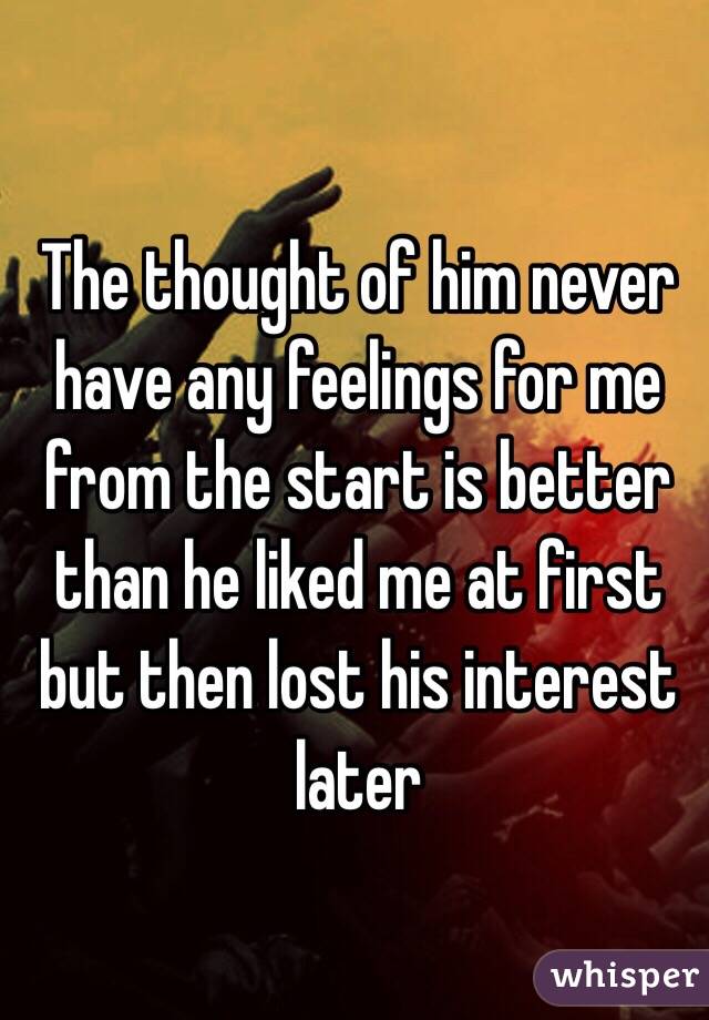 The thought of him never have any feelings for me from the start is better than he liked me at first but then lost his interest later