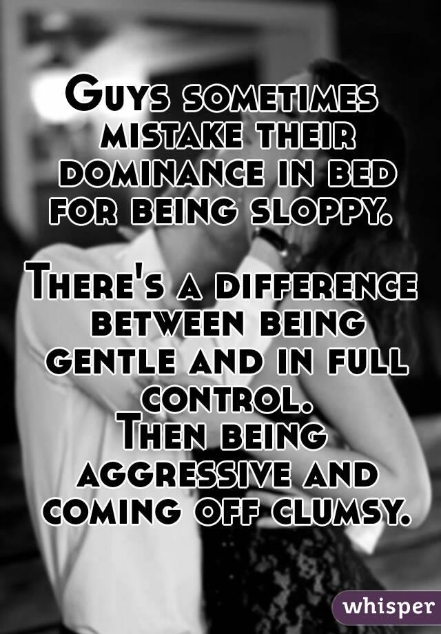 Guys sometimes mistake their dominance in bed for being sloppy. 

There's a difference between being gentle and in full control.
Then being aggressive and coming off clumsy.
