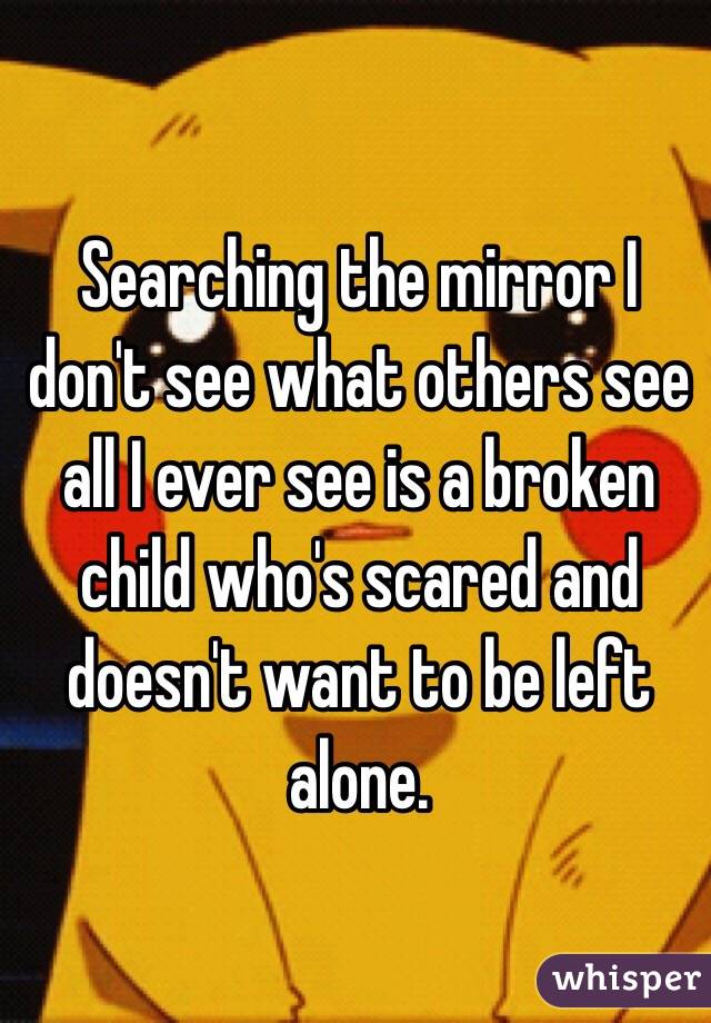 Searching the mirror I don't see what others see all I ever see is a broken child who's scared and doesn't want to be left alone.