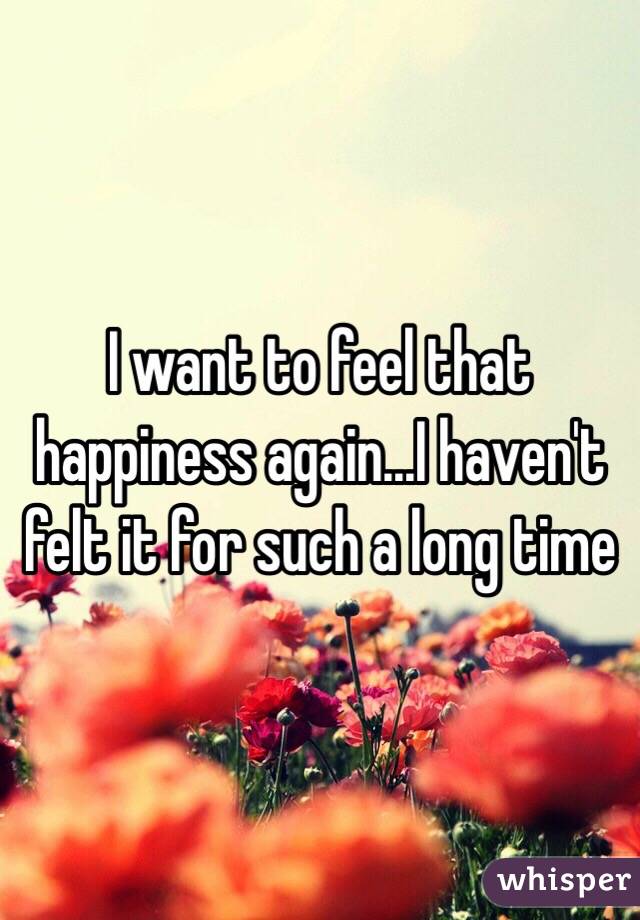 I want to feel that happiness again...I haven't felt it for such a long time