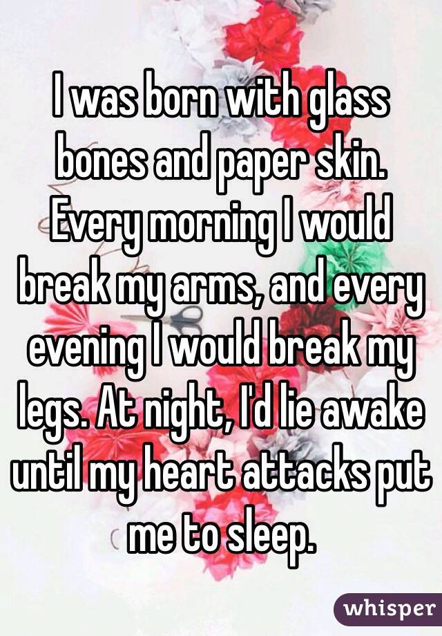 I was born with glass bones and paper skin. Every morning I would break my arms, and every evening I would break my legs. At night, I'd lie awake until my heart attacks put me to sleep. 