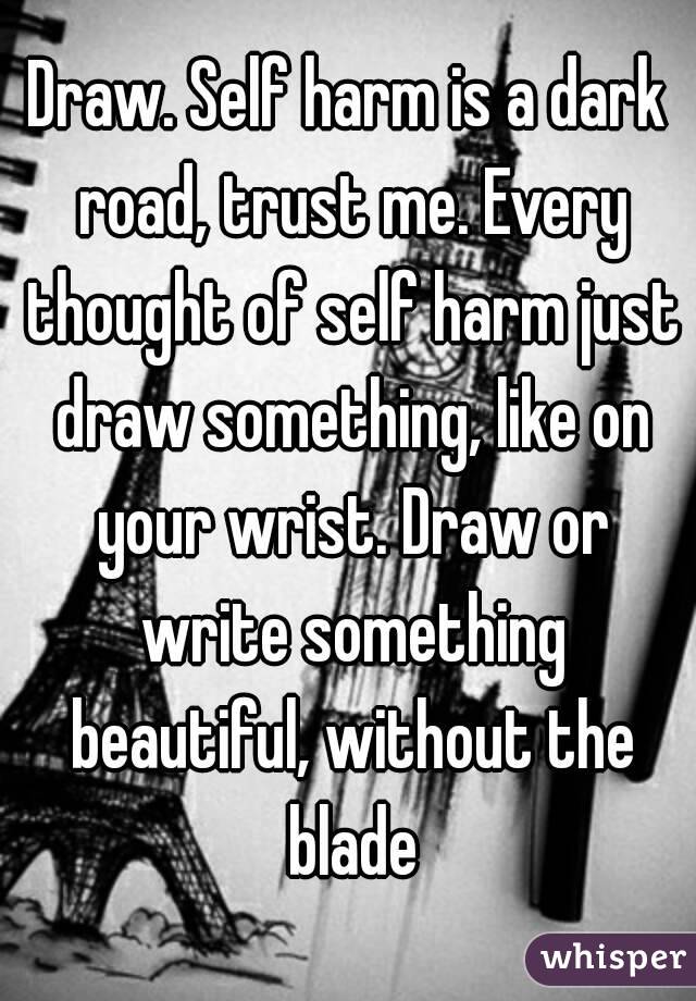 Draw. Self harm is a dark road, trust me. Every thought of self harm just draw something, like on your wrist. Draw or write something beautiful, without the blade