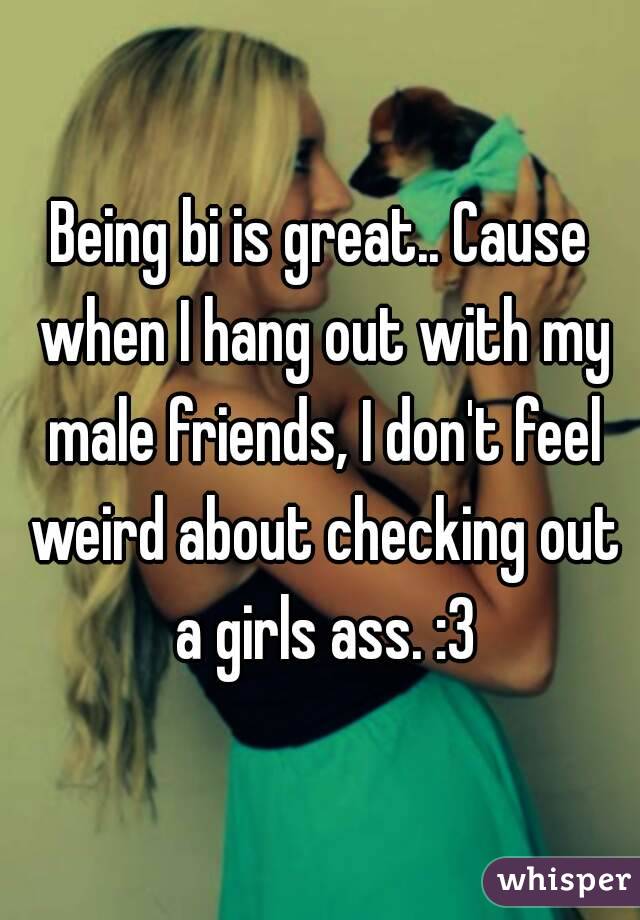 Being bi is great.. Cause when I hang out with my male friends, I don't feel weird about checking out a girls ass. :3