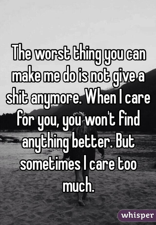 The worst thing you can make me do is not give a shit anymore. When I care for you, you won't find anything better. But sometimes I care too much. 