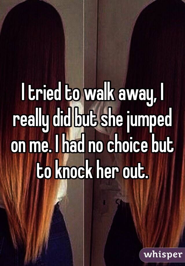 I tried to walk away, I really did but she jumped on me. I had no choice but to knock her out.