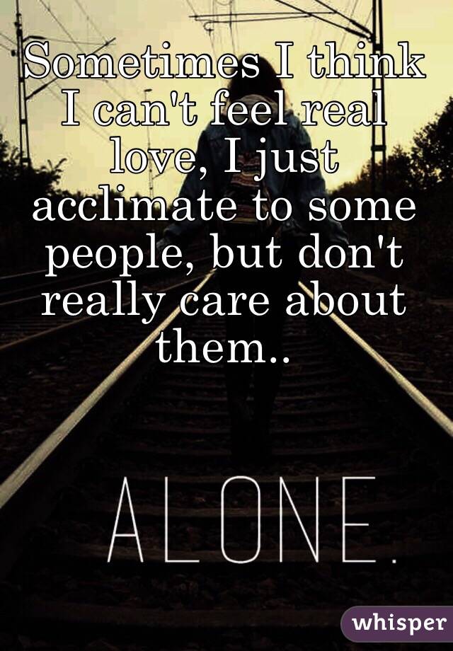 Sometimes I think I can't feel real love, I just acclimate to some people, but don't really care about them..