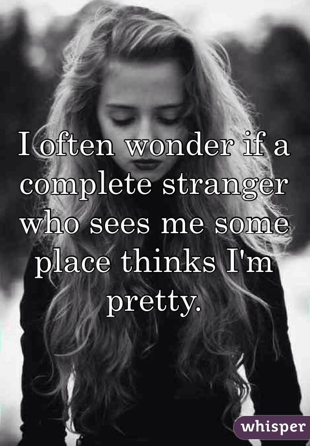 I often wonder if a complete stranger who sees me some place thinks I'm pretty. 