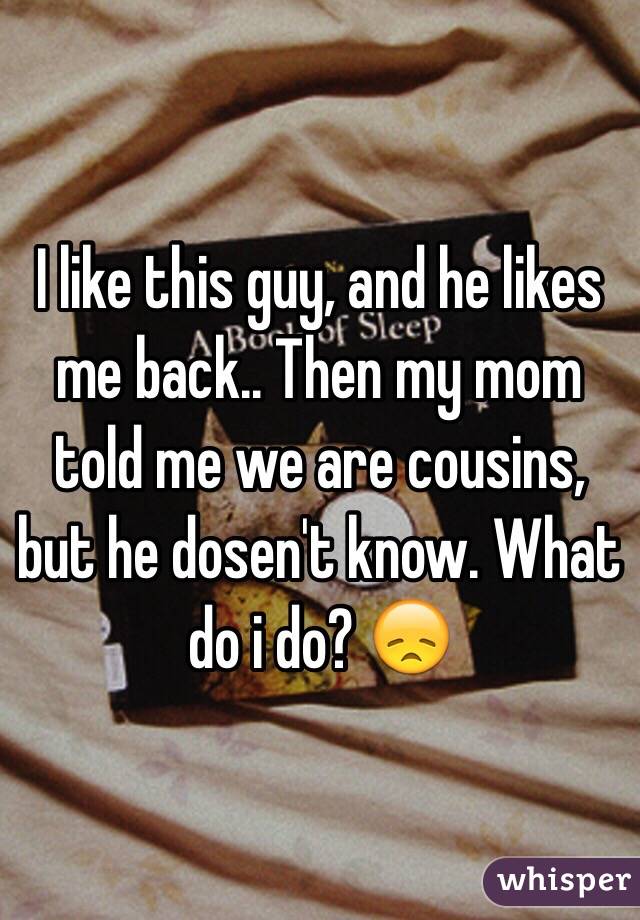 I like this guy, and he likes me back.. Then my mom told me we are cousins, but he dosen't know. What do i do? 😞