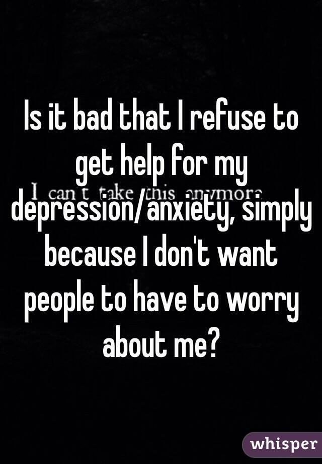 Is it bad that I refuse to get help for my depression/anxiety, simply because I don't want people to have to worry about me?