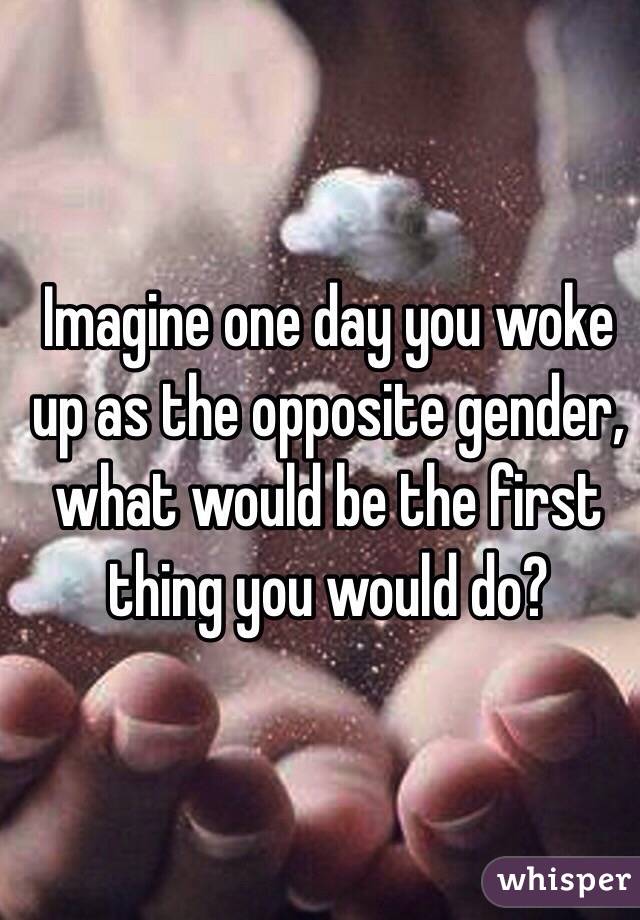 Imagine one day you woke up as the opposite gender, what would be the first thing you would do?