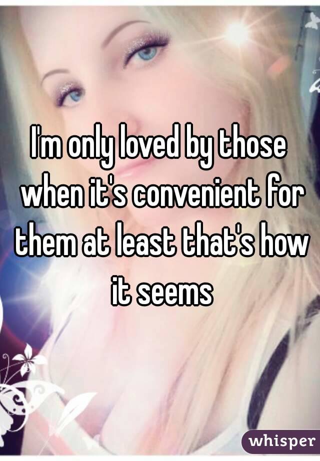 I'm only loved by those when it's convenient for them at least that's how it seems