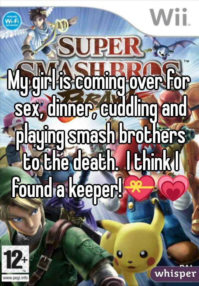 My girl is coming over for sex, dinner, cuddling and playing smash brothers to the death.  I think I found a keeper!💝💗