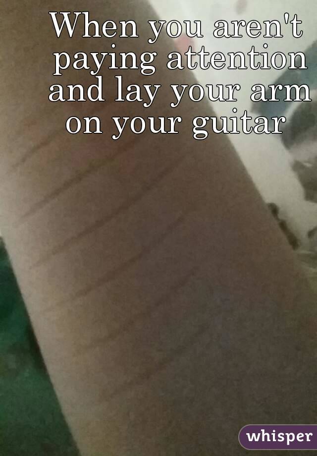 When you aren't paying attention and lay your arm on your guitar 