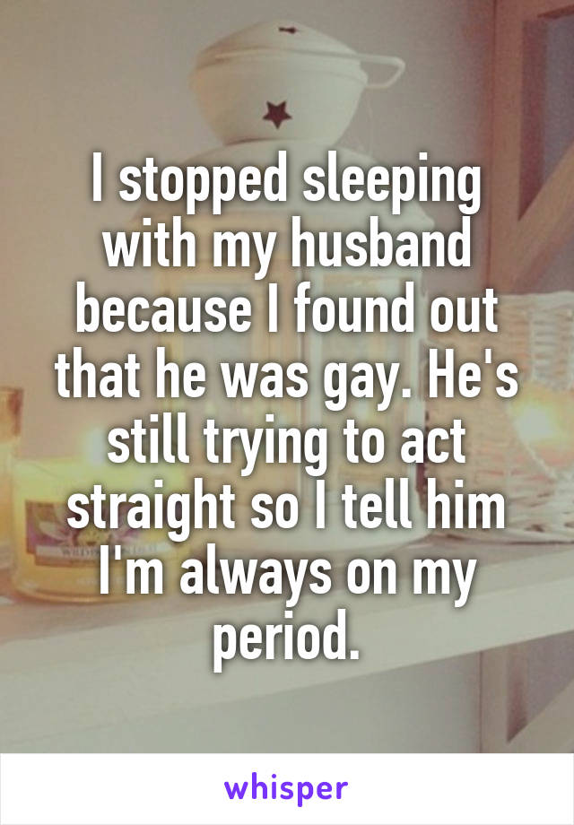 I stopped sleeping with my husband because I found out that he was gay. He's still trying to act straight so I tell him I'm always on my period.